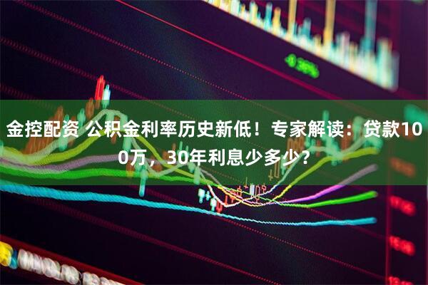 金控配资 公积金利率历史新低！专家解读：贷款100万，30年利息少多少？