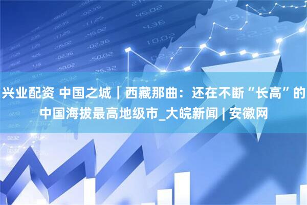 兴业配资 中国之城｜西藏那曲：还在不断“长高”的中国海拔最高地级市_大皖新闻 | 安徽网