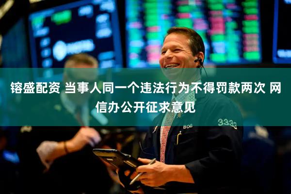 镕盛配资 当事人同一个违法行为不得罚款两次 网信办公开征求意见