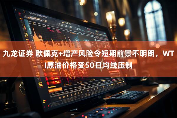 九龙证券 欧佩克+增产风险令短期前景不明朗，WTI原油价格受50日均线压制