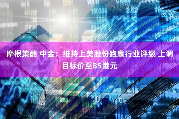 摩根策酪 中金：维持上美股份跑赢行业评级 上调目标价至85港元