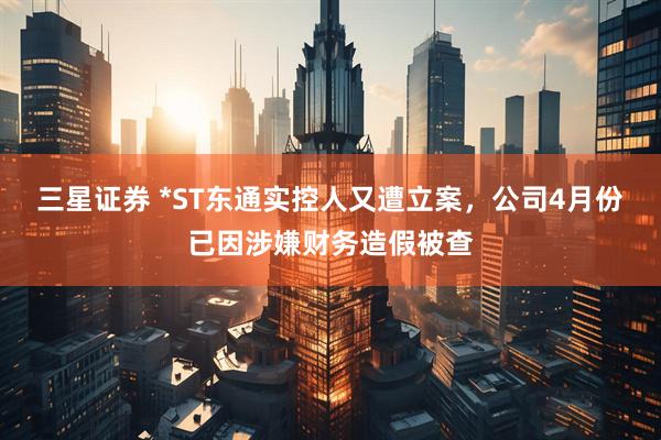 三星证券 *ST东通实控人又遭立案，公司4月份已因涉嫌财务造假被查