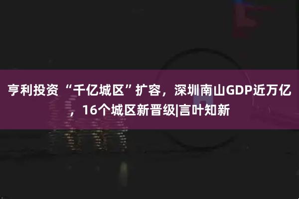 亨利投资 “千亿城区”扩容，深圳南山GDP近万亿，16个城区新晋级|言叶知新