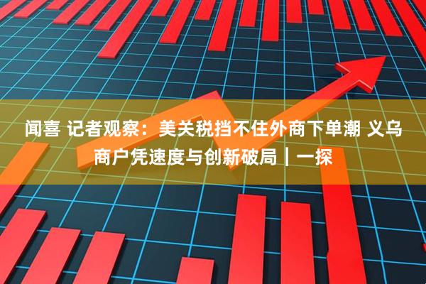 闻喜 记者观察：美关税挡不住外商下单潮 义乌商户凭速度与创新破局︱一探