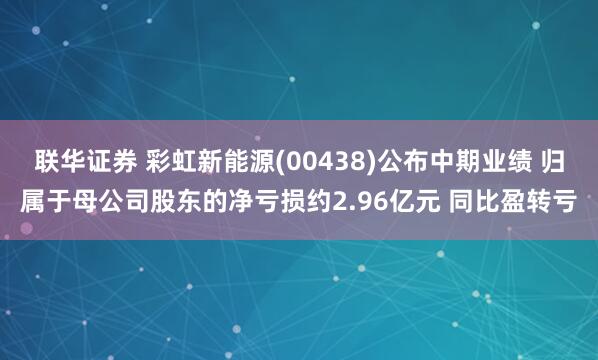 联华证券 彩虹新能源(00438)公布中期业绩 归属于母公司股东的净亏损约2.96亿元 同比盈转亏