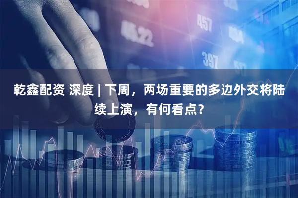 乾鑫配资 深度 | 下周，两场重要的多边外交将陆续上演，有何看点？