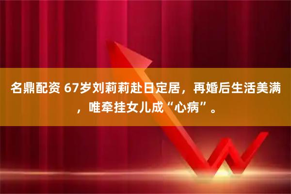 名鼎配资 67岁刘莉莉赴日定居，再婚后生活美满，唯牵挂女儿成“心病”。