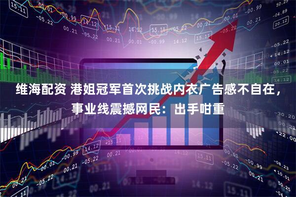 维海配资 港姐冠军首次挑战内衣广告感不自在，事业线震撼网民：出手咁重