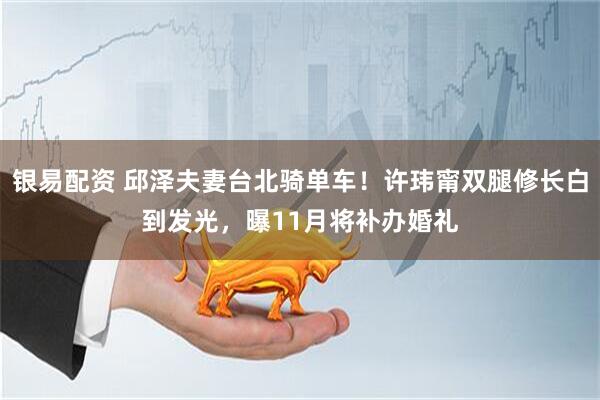 银易配资 邱泽夫妻台北骑单车！许玮甯双腿修长白到发光，曝11月将补办婚礼