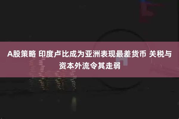 A股策略 印度卢比成为亚洲表现最差货币 关税与资本外流令其走弱
