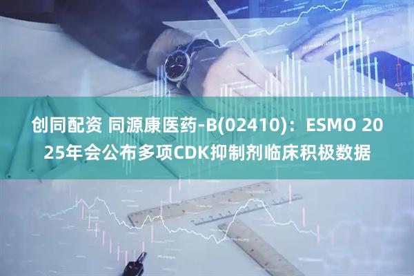 创同配资 同源康医药-B(02410)：ESMO 2025年会公布多项CDK抑制剂临床积极数据