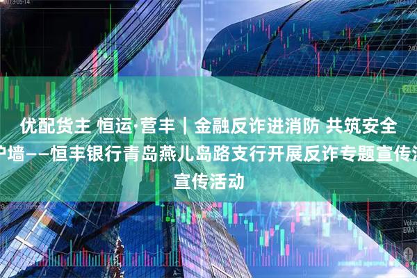 优配货主 恒运·营丰｜金融反诈进消防 共筑安全防护墙——恒丰银行青岛燕儿岛路支行开展反诈专题宣传活动