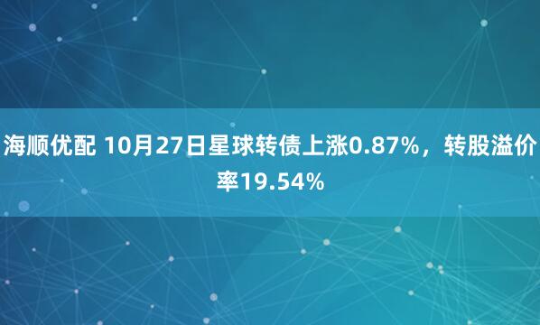 海顺优配 10月27日星球转债上涨0.87%，转股溢价率19.54%