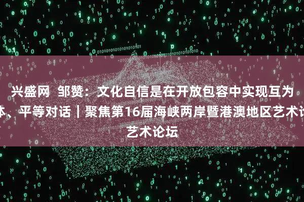 兴盛网  邹赞：文化自信是在开放包容中实现互为主体、平等对话｜聚焦第16届海峡两岸暨港澳地区艺术论坛