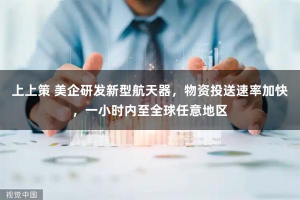 上上策 美企研发新型航天器，物资投送速率加快，一小时内至全球任意地区