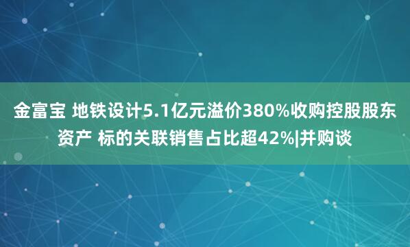 金富宝 地铁设计5.1亿元溢价380%收购控股股东资产 标的关联销售占比超42%|并购谈