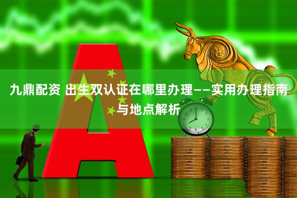 九鼎配资 出生双认证在哪里办理——实用办理指南与地点解析