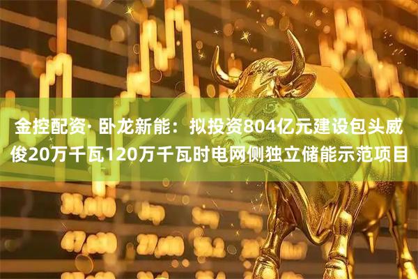 金控配资· 卧龙新能：拟投资804亿元建设包头威俊20万千瓦120万千瓦时电网侧独立储能示范项目