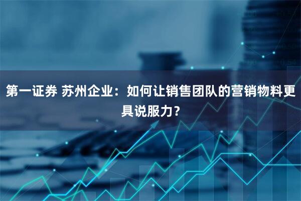 第一证券 苏州企业：如何让销售团队的营销物料更具说服力？