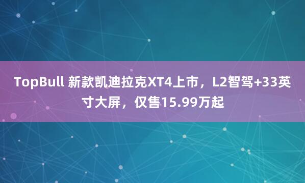 TopBull 新款凯迪拉克XT4上市，L2智驾+33英寸大屏，仅售15.99万起