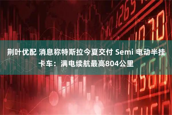荆叶优配 消息称特斯拉今夏交付 Semi 电动半挂卡车：满电续航最高804公里