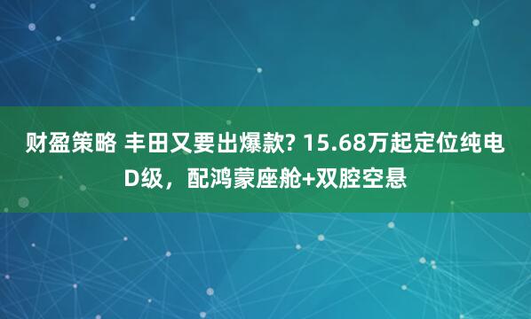 财盈策略 丰田又要出爆款? 15.68万起定位纯电D级，配鸿蒙座舱+双腔空悬