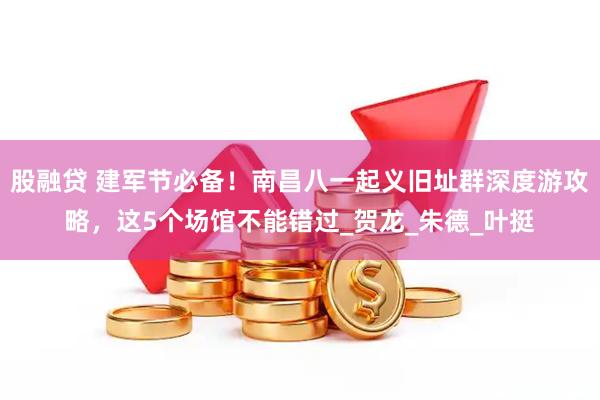 股融贷 建军节必备！南昌八一起义旧址群深度游攻略，这5个场馆不能错过_贺龙_朱德_叶挺