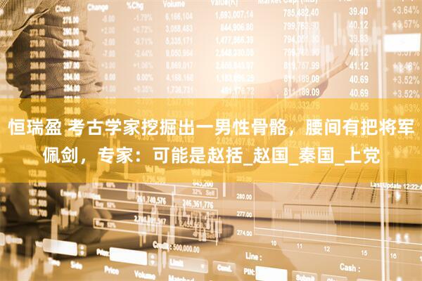 恒瑞盈 考古学家挖掘出一男性骨骼，腰间有把将军佩剑，专家：可能是赵括_赵国_秦国_上党