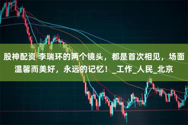 股神配资 李瑞环的两个镜头，都是首次相见，场面温馨而美好，永远的记忆！_工作_人民_北京