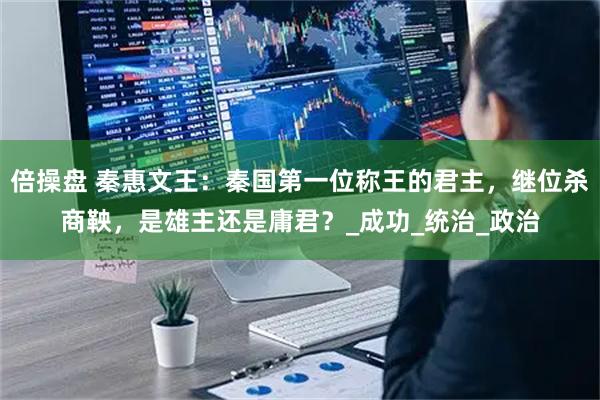 倍操盘 秦惠文王：秦国第一位称王的君主，继位杀商鞅，是雄主还是庸君？_成功_统治_政治
